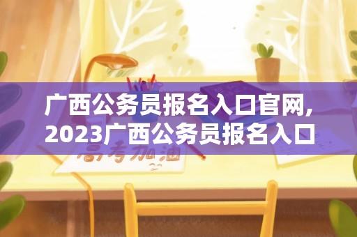 广西公务员报名入口官网,2023广西公务员报名入口官网？