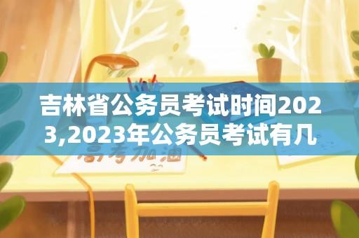 吉林省公务员考试时间2023,2023年公务员考试有几次？