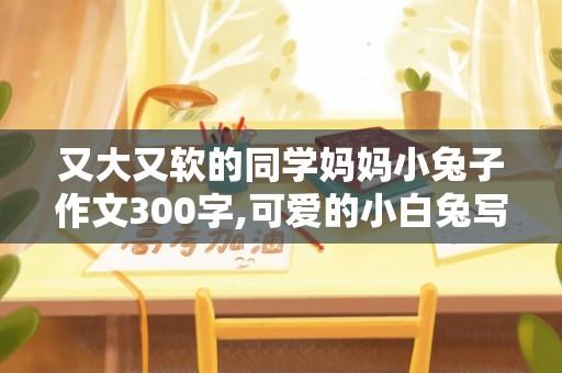 又大又软的同学妈妈小兔子作文300字,可爱的小白兔写话100个字