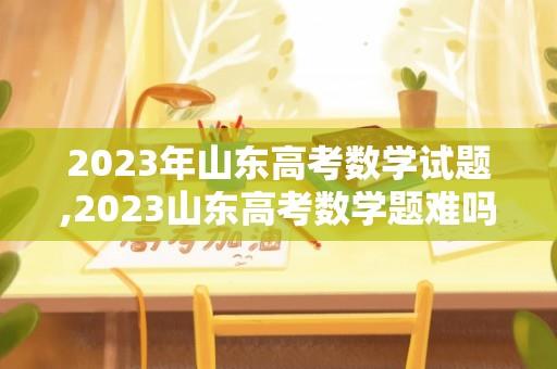 2023年山东高考数学试题,2023山东高考数学题难吗？