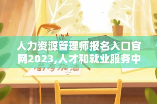 人力资源管理师报名入口官网2023,人才和就业服务中心是参公单位吗？