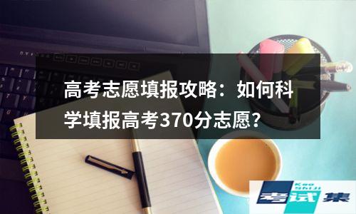 高考志愿填报攻略：如何科学填报高考370分志愿？