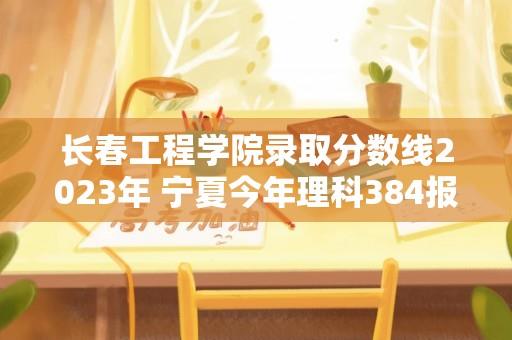 长春工程学院录取分数线2023年 宁夏今年理科384报长春工程学院？