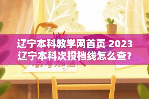 辽宁本科教学网首页 2023辽宁本科次投档线怎么查？