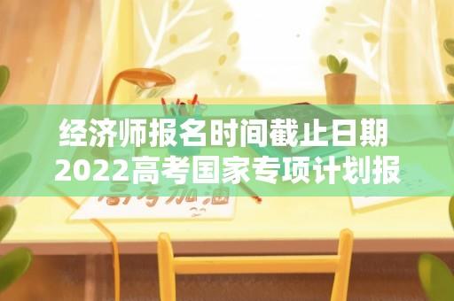 经济师报名时间截止日期 2022高考国家专项计划报考时间？