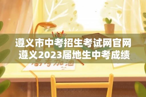 遵义市中考招生考试网官网 遵义2023届地生中考成绩怎么查？