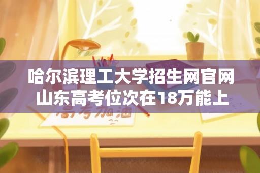 哈尔滨理工大学招生网官网 山东高考位次在18万能上哈里工荣成校区吗？