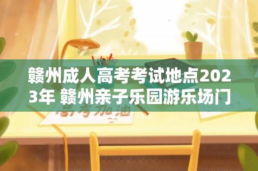 赣州成人高考考试地点2023年 赣州亲子乐园游乐场门票多少元？