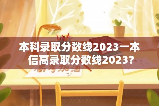 本科录取分数线2023一本 信高录取分数线2023？