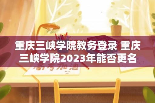 重庆三峡学院教务登录 重庆三峡学院2023年能否更名大学？