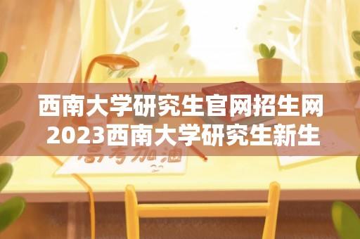 西南大学研究生官网招生网 2023西南大学研究生新生报到指南？