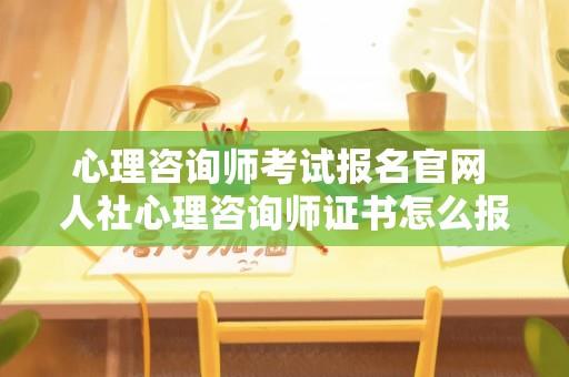 心理咨询师考试报名官网 人社心理咨询师证书怎么报名？