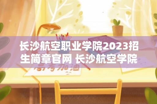 长沙航空职业学院2023招生简章官网 长沙航空学院什么时候发通知书？