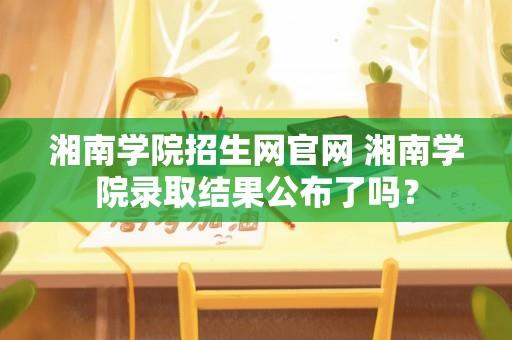 湘南学院招生网官网 湘南学院录取结果公布了吗？