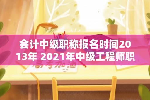 会计中级职称报名时间2013年 2021年中级工程师职称报名条件及时间？